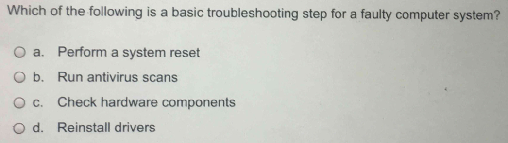 Which of the following is a basic troubleshooting step for a faulty computer system?
a. Perform a system reset
b. Run antivirus scans
c. Check hardware components
d. Reinstall drivers