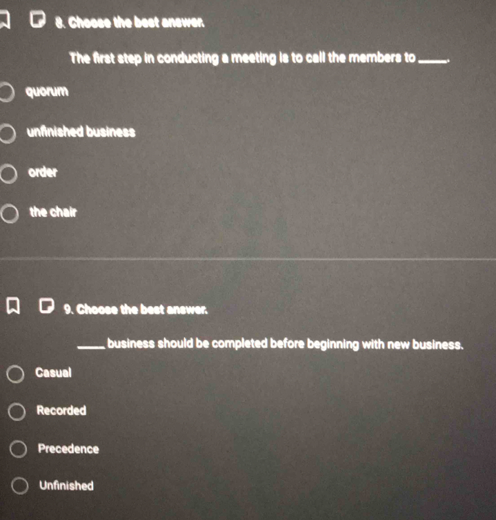 Choose the best answer.
The first step in conducting a meeting is to call the members to_
quorum
unfinished business
order
the chair
9. Choose the best answer.
_business should be completed before beginning with new business.
Casual
Recorded
Precedence
Unfinished