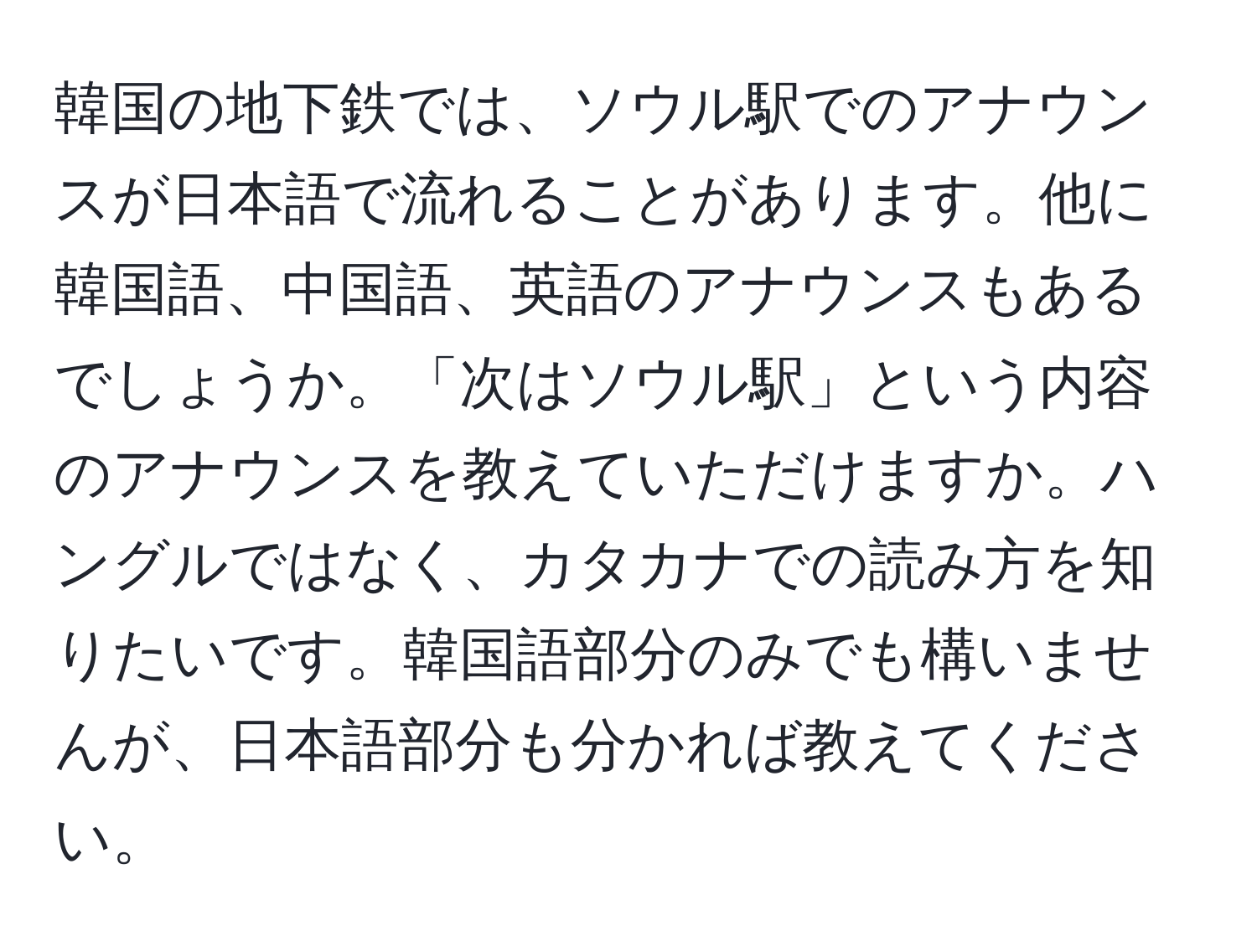 韓国の地下鉄では、ソウル駅でのアナウンスが日本語で流れることがあります。他に韓国語、中国語、英語のアナウンスもあるでしょうか。「次はソウル駅」という内容のアナウンスを教えていただけますか。ハングルではなく、カタカナでの読み方を知りたいです。韓国語部分のみでも構いませんが、日本語部分も分かれば教えてください。