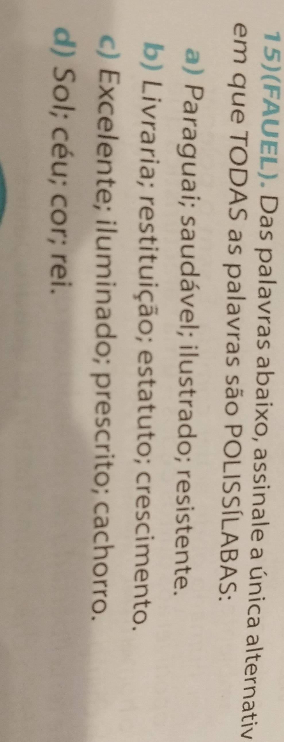 15)(FAUEL). Das palavras abaixo, assinale a única alternativ
em que TODAS as palavras são POLISSÍLABAS:
a) Paraguai; saudável; ilustrado; resistente.
b) Livraria; restituição; estatuto; crescimento.
c) Excelente; iluminado; prescrito; cachorro.
d) Sol; céu; cor; rei.
