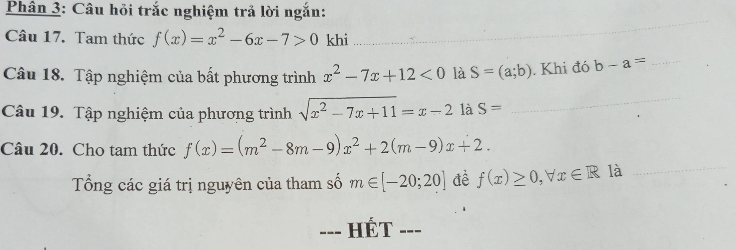 Phân 3: Câu hỏi trắc nghiệm trả lời ngắn: 
_ 
Câu 17. Tam thức f(x)=x^2-6x-7>0 khi_ 
Câu 18. Tập nghiệm của bất phương trình x^2-7x+12<0</tex> là S=(a;b). Khi đó b-a= _ 
Câu 19. Tập nghiệm của phương trình sqrt(x^2-7x+11)=x-2 là S=
_ 
Câu 20. Cho tam thức f(x)=(m^2-8m-9)x^2+2(m-9)x+2. 
Tổng các giá trị nguyên của tham số m∈ [-20;20] để f(x)≥ 0, forall x∈ R là 
_ 
--- HÉT ---