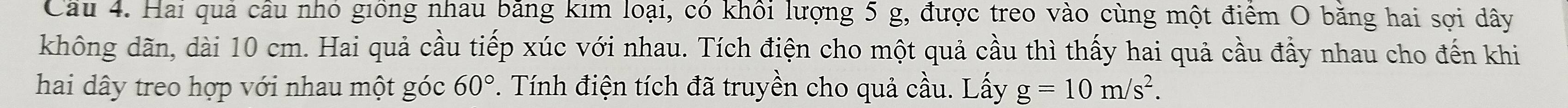 Cầu 4. Hai quả cầu nhỏ giống nhau băng kim loại, có khối lượng 5 g, được treo vào cùng một điểm O băng hai sợi dây 
không dãn, dài 10 cm. Hai quả cầu tiếp xúc với nhau. Tích điện cho một quả cầu thì thấy hai quả cầu đầy nhau cho đến khi 
hai dây treo hợp với nhau một góc 60° *. Tính điện tích đã truyền cho quả cầu. Lấy g=10m/s^2.