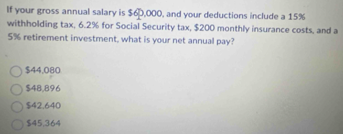 If your gross annual salary is $6,000, and your deductions include a 15%
withholding tax, 6.2% for Social Security tax, $200 monthly insurance costs, and a
5% retirement investment, what is your net annual pay?
$44,080
$48,896
$42.640
$45,364