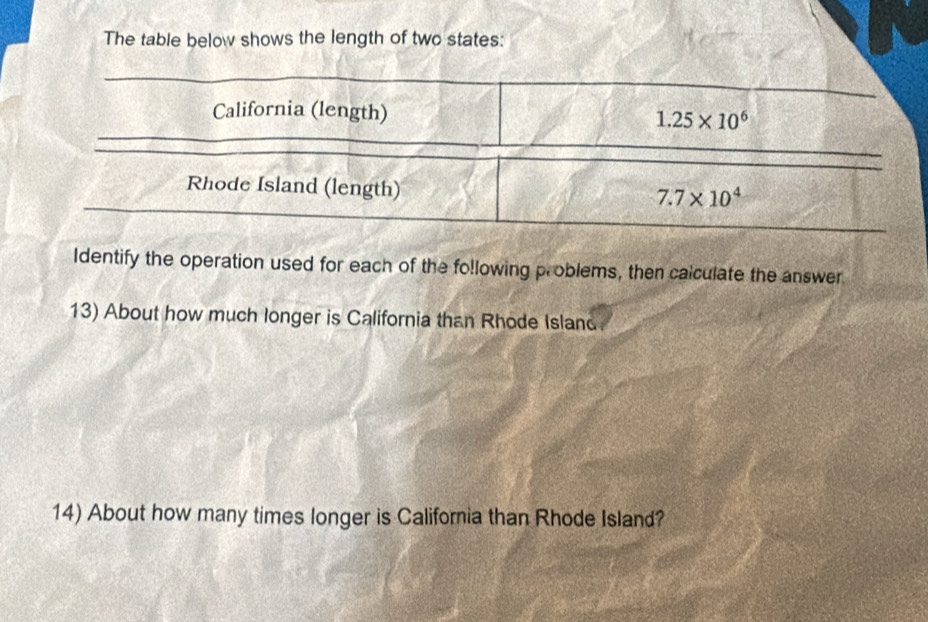 The table below shows the length of two states: 
California (length) 1.25* 10^6
Rhode Island (length)
7.7* 10^4
Identify the operation used for each of the following problems, then calculate the answer 
13) About how much longer is California than Rhode Island 
14) About how many times longer is California than Rhode Island?