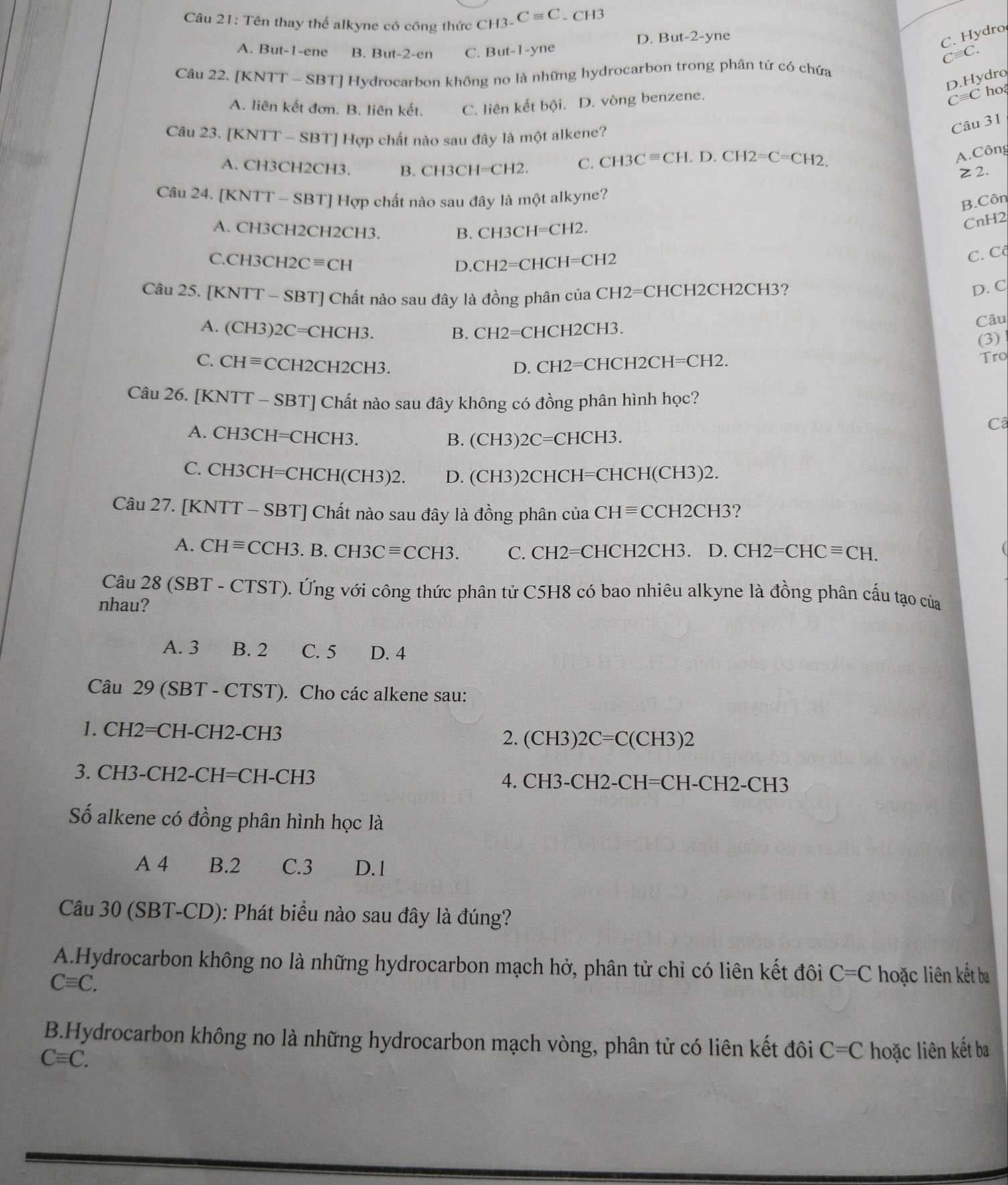 Tên thay thế alkyne có công thức CH3. Cequiv C - C H3
D. But-2-yne
C. Hydro
A. But-1-ene B. But -2-en C. But-1-yne Cequiv C.
Câu 22. [KNTT - SBT] Hydrocarbon không no là những hydrocarbon trong phân tử có chứa
D.Hydro
A. liên kết đơn. B. liên kết. C. liên kết bội. D. vòng benzene.
C=C ho
Câu 23. [KNTT - SBT] Hợp chất nào sau đây là một alkene?
Câu 31
A. CH3CH2CH3. B. CH3CH=CH2. C. CH3Cequiv CH.D.CH2=C=CH2.
A.Công
≥2.
Câu 24. [KNTT-S BT] Hợp chất nào sau đây là một alkyne?
B.Côn
A. CH3CH2CH2CH3. B. CH3CH=CH2.
CnH2
C.CH3CH2Cequiv CH
0.CH2=CHCH=CH2
C. Cộ
Câu 25. [KNTT-SBT [] Chất nào sau đây là đồng phân của CH2=CHCH2CH2CH3?
D. C
A. (CH3)2C=C CHCH3. B. CH2=CHCH2CH3.
Câu
(3)
C. CHequiv CCH2C H2CH3
D. CH2=CHCH2CH=CH2. Tro
Câu 26. [KNTT-SBT] ] Chất nào sau đây không có đồng phân hình học?
Câ
A. CH3CH=CHCH3.
B. (CH3)2C=CHCH3.
C.CH3CH=CHCH(CH3)2. D. (CH3)2CHCH=CHCH(CH3)2.
Câu 27. [KNTT-SBT T] Chất nào sau đây là đồng phân cuaCHequiv CCH2CH3?
A. CHequiv CCH3 B.CH3Cequiv CCH3. C. CH2=CHCH2CH3 、 D.CH2=CHCequiv CH.
Câu 28(SBT-CTST). Ứng với công thức phân tử C5H8 có bao nhiêu alkyne là đồng phân cấu tạo của
nhau?
A. 3 B. 2 C. 5 D. 4
Câu 29 (SBT - CTST). Cho các alkene sau:
1. CH2=CH-CH2-CH3
2. (CH3)2C=C(CH3)2
3. CH3-CH2-CH=CH-CH3  4 H3-CH2-CH= CH-CH2-CH3
Số alkene có đồng phân hình học là
A 4 B.2 C.3 D. 1
Câu 30 (SBT-CD): Phát biểu nào sau đây là đúng?
A.Hydrocarbon không no là những hydrocarbon mạch hở, phân tử chỉ có liên kết đôi C=C
Cequiv C. hoặc liên kết ba
B.Hydrocarbon không no là những hydrocarbon mạch vòng, phân tử có liên kết đôi C=C hoặc liên kết ba
Cequiv C.