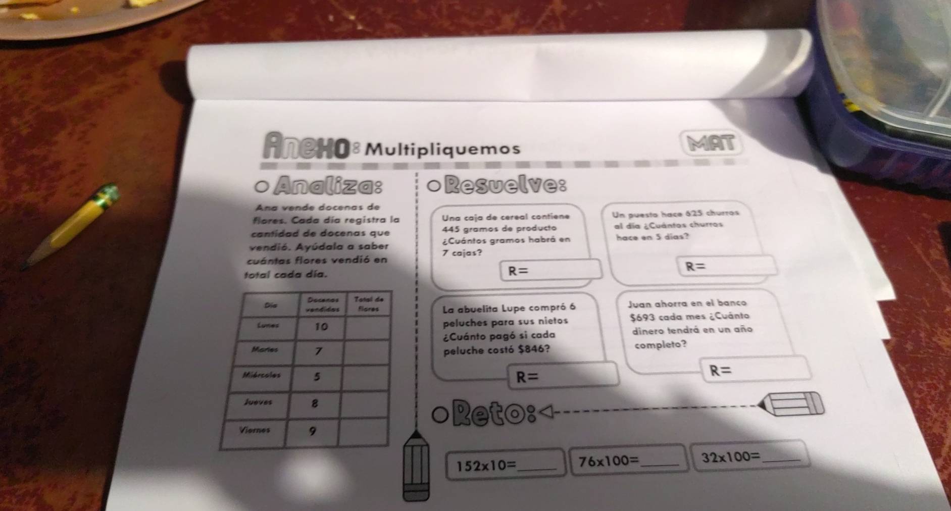 AneHO8 Multipliquemos MAT 
o Analiza: ○Resuelve: 
Ana vende docenas de 
flores. Cada día registra la Una caja de cereal contiene Un puesto hace 625 churros 
cantidad de docenas que 445 gramos de producto al día ¿Cuántos churros 
vendió. Ayúdala a saber ¿Cuántos gramos habrá en hace en 5 dias? 
cuántas flores vendió en 7 cajas?
R=
total cada día. R=
La abuelita Lupe compró 6 Juan añorra en el banço 
peluches para sus nietos $693 cada mes ¿Cuánto 
¿Cuánto pagó si cada dinero tendrá en un año 
peluche costó $846? completo?
R=
R=
○Ret odot 
32* 100= _
152* 10= _ 
_ 76* 100=