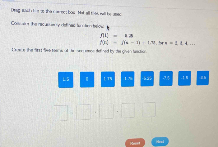 Drag each tile to the correct box. Not all tiles will be used. 
Consider the recursively defined function below.
f(1)=-5.25
f(n)=f(n-1)+1.75 , for n=2,3,4,... 
Create the first five terms of the sequence defined by the given function.
1.5 0 1.75 -1.75 -5.25 -7.5 -1.5 -3.5
□ · □ · □ □  □ ,□
Reset Next