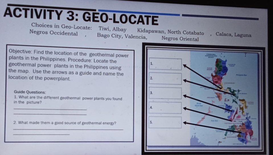 ACTIVITY 3: GÉO-LOCATE 
Choices in Geo-Locate: Tiwi, Albay Kidapawan, North Cotabato , Calaca, Laguna 
Negros Occidental , Bago City, Valencia, Negros Oriental 
Objective: Find the location of the geothermal power 
plants in the Philippines. Procedure: Locate the 
geothermal power plants in the Philippines using 
the map. Use the arrows as a guide and name the 
location of the powerplant. 
Guide Questions: 
1. What are the different geothermal power plants you found 
in the picture? 
_ 
_ 
2. What made them a good source of geothermal energy? 
_ 
_