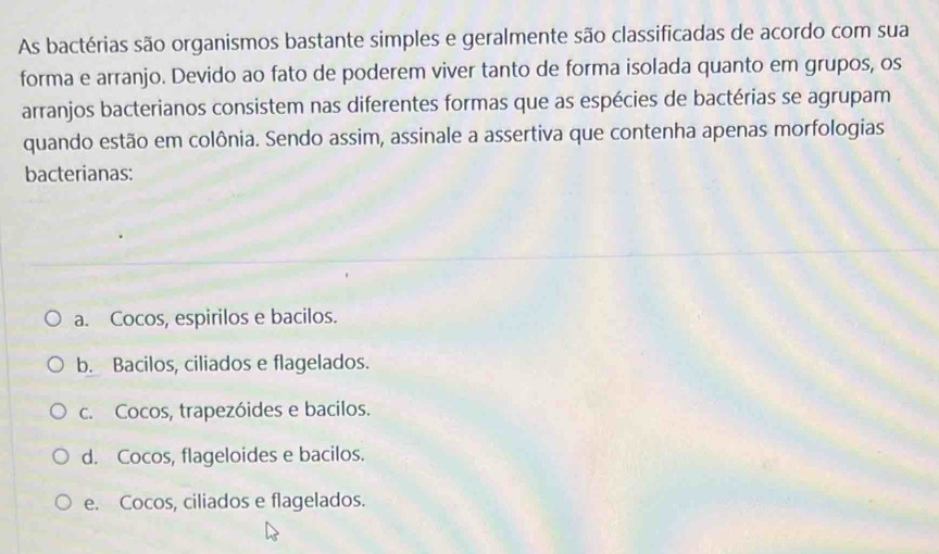 As bactérias são organismos bastante simples e geralmente são classificadas de acordo com sua
forma e arranjo. Devido ao fato de poderem viver tanto de forma isolada quanto em grupos, os
arranjos bacterianos consistem nas diferentes formas que as espécies de bactérias se agrupam
quando estão em colônia. Sendo assim, assinale a assertiva que contenha apenas morfologias
bacterianas:
a. Cocos, espirilos e bacilos.
b. Bacilos, ciliados e flagelados.
c. Cocos, trapezóides e bacilos.
d. Cocos, flageloides e bacilos.
e. Cocos, ciliados e flagelados.