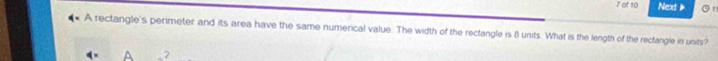 of 10 Next 
A rectangle's perimeter and its area have the same numerical value. The width of the rectangle is 8 units. What is the length of the rectangle in units? 
A