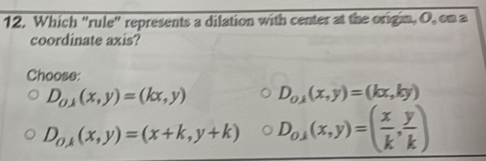 Which "rule" represents a dilation with center at the origin, O, on a
coordinate axis?
Choose:
D_0,k(x,y)=(kx,y)
D_0,k(x,y)=(kx,ky)
D_0,k(x,y)=(x+k,y+k) D_o,1(x,y)=( x/k , y/k )