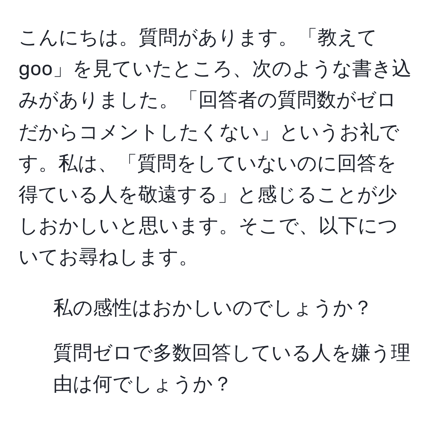 こんにちは。質問があります。「教えてgoo」を見ていたところ、次のような書き込みがありました。「回答者の質問数がゼロだからコメントしたくない」というお礼です。私は、「質問をしていないのに回答を得ている人を敬遠する」と感じることが少しおかしいと思います。そこで、以下についてお尋ねします。  
1. 私の感性はおかしいのでしょうか？  
2. 質問ゼロで多数回答している人を嫌う理由は何でしょうか？