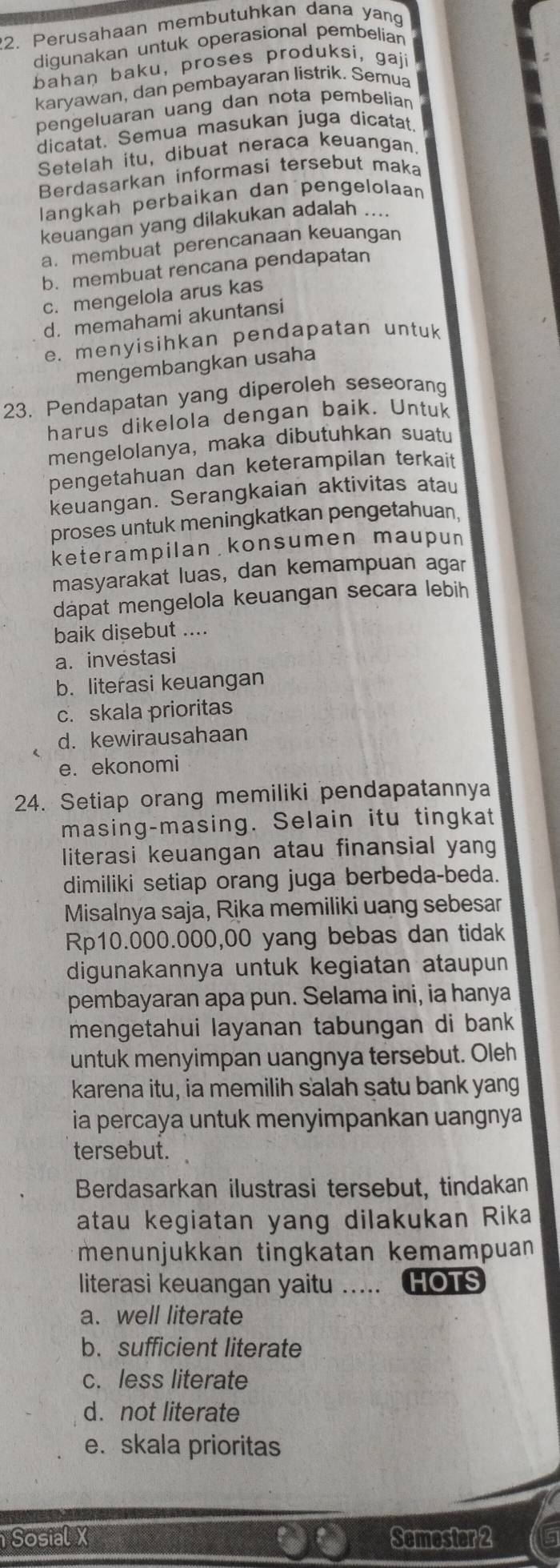 Perusahaan membutuhkan dana yang
digunakan untuk operasional pembelian
bahan baku, proses produksi, gaji
karyawan, dan pembayaran listrik. Semua
pengeluaran uang dan nota pembelian
dicatat. Semua masukan juga dicatat
Setelah itu, dibuat neraca keuangan
Berdasarkan informasi tersebut maka
langkah perbaikan dan pengelolaan
keuangan yang dilakukan adalah ....
a. membuat perencanaan keuangan
b. membuat rencana pendapatan
c. mengelola arus kas
d. memahami akuntansi
e. menyisihkan pendapatan untuk
mengembangkan usaha
23. Pendapatan yang diperoleh seseorang
harus dikelola dengan baik. Untuk
mengelolanya, maka dibutuhkan suatu
pengetahuan dan keterampilan terkait
keuangan. Serangkaian aktivitas atau
proses untuk meningkatkan pengetahuan.
keterampilan konsumen maupun
masyarakat luas, dan kemampuan agar
dapat mengelola keuangan secara lebih
baik disebut ....
a. investasi
b. literasi keuangan
c. skala prioritas
d. kewirausahaan
e. ekonomi
24. Setiap orang memiliki pendapatannya
masing-masing. Selain itu tingkat
literasi keuangan atau finansial yang
dimiliki setiap orang juga berbeda-beda.
Misalnya saja, Rika memiliki uang sebesar
Rp10.000.000,00 yang bebas dan tidak
digunakannya untuk kegiatan ataupun
pembayaran apa pun. Selama ini, ia hanya
mengetahui layanan tabungan di bank
untuk menyimpan uangnya tersebut. Oleh
karena itu, ia memilih salah satu bank yang
ia percaya untuk menyimpankan uangnya
tersebut.
Berdasarkan ilustrasi tersebut, tindakan
atau kegiatan yang dilakukan Rika
menunjukkan tingkatan kemampuan
literasi keuangan yaitu ..... HOTS
a. well literate
b. sufficient literate
c. less literate
d. not literate
e. skala prioritas
Sosial X Semester 2