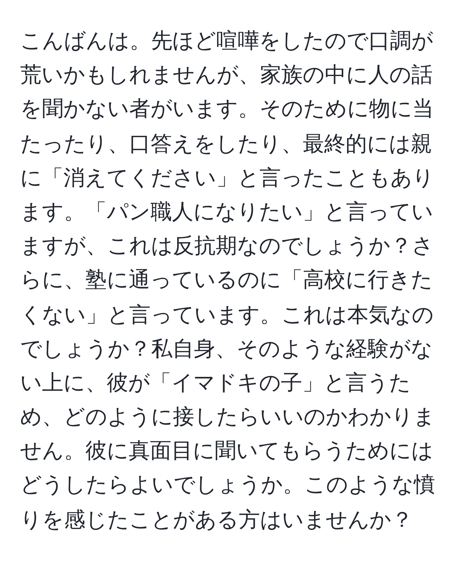 こんばんは。先ほど喧嘩をしたので口調が荒いかもしれませんが、家族の中に人の話を聞かない者がいます。そのために物に当たったり、口答えをしたり、最終的には親に「消えてください」と言ったこともあります。「パン職人になりたい」と言っていますが、これは反抗期なのでしょうか？さらに、塾に通っているのに「高校に行きたくない」と言っています。これは本気なのでしょうか？私自身、そのような経験がない上に、彼が「イマドキの子」と言うため、どのように接したらいいのかわかりません。彼に真面目に聞いてもらうためにはどうしたらよいでしょうか。このような憤りを感じたことがある方はいませんか？