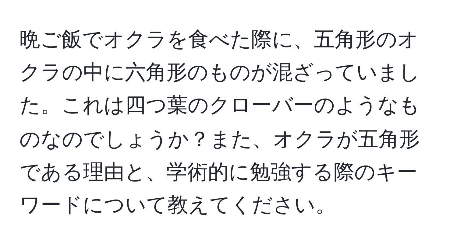 晩ご飯でオクラを食べた際に、五角形のオクラの中に六角形のものが混ざっていました。これは四つ葉のクローバーのようなものなのでしょうか？また、オクラが五角形である理由と、学術的に勉強する際のキーワードについて教えてください。