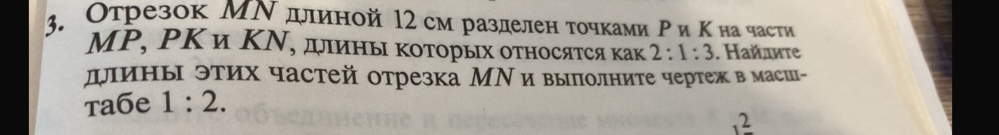 Отрезок МΝ длиной 12см разделен точками Ρи Κна части 
МΡ, ΡΚ и ΚΝ, дιины κоΤорых оτносяτся как 2:1:3. Ηайдите 
длины этих частей отрезка МΝивыπолните чертеж в маси- 
тaбe 1:2. 
2