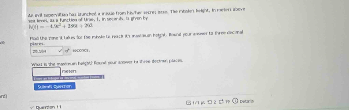 An evil supervillian has launched a missle from his/her secret base. The missle's height, in meters above 
sea level, as a function of time, f, in seconds, is given by
h(t)=-4.9t^2+286t+263
Find the time it takes for the missle to reach it's maximum height. Round your answer to three decimal 
về places.
29.1 B4 sigma° seconds. 
What is the maximum height? Round your answer to three decimal places.
meters
Enter an integer or decim 
Submit Question 
rd) 
Question 11 □ 1/1 pt つ 2 $ 19 Details