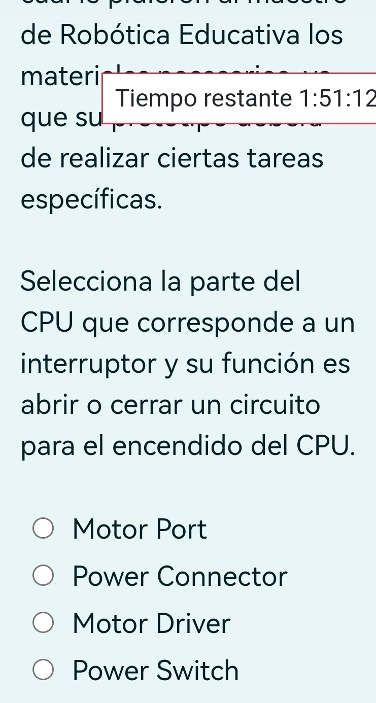 de Robótica Educativa los
materi
Tiempo restante 1:51:12
que su
de realizar ciertas tareas
específicas.
Selecciona la parte del
CPU que corresponde a un
interruptor y su función es
abrir o cerrar un circuito
para el encendido del CPU.
Motor Port
Power Connector
Motor Driver
Power Switch