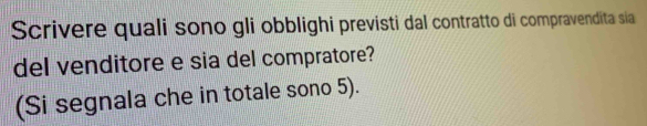 Scrivere quali sono gli obblighi previsti dal contratto di compravendita sia 
del venditore e sia del compratore? 
(Si segnala che in totale sono 5).