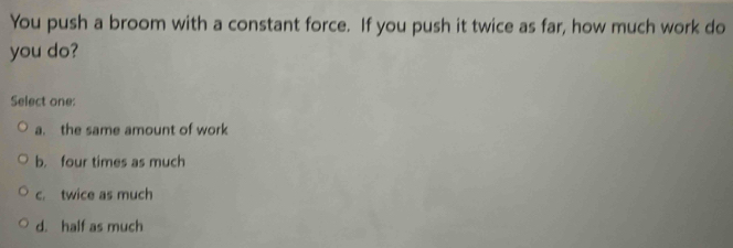 You push a broom with a constant force. If you push it twice as far, how much work do
you do?
Select one:
a. the same amount of work
b. four times as much
c. twice as much
d. half as much