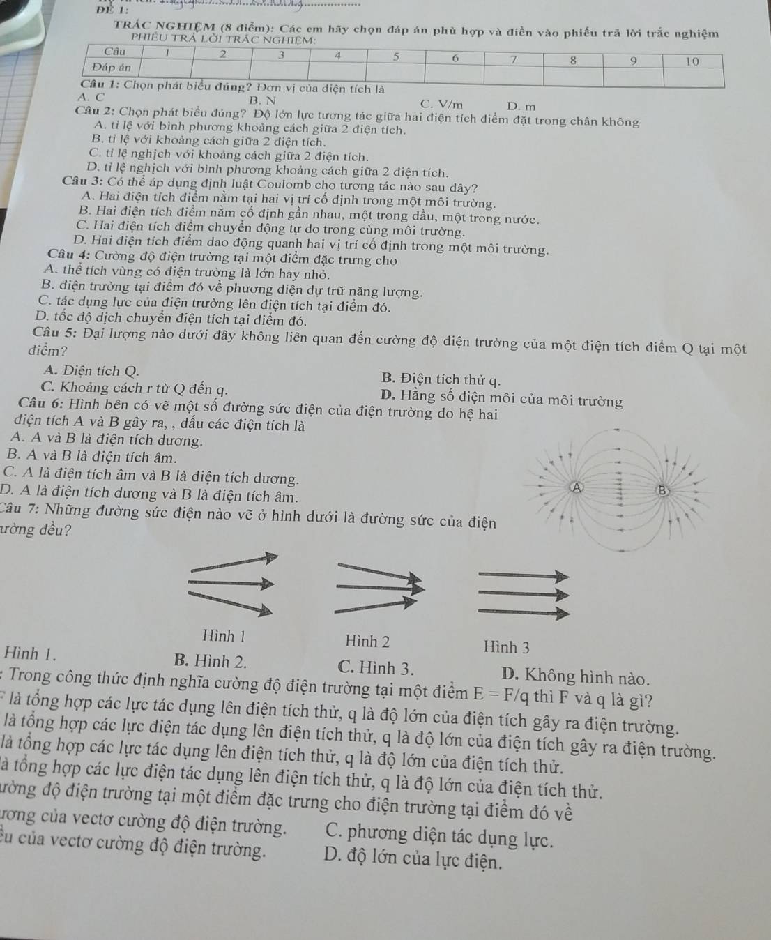 ĐE 1:
_
TRÁC NGHIÊM (8 điễm): Các em hãy chọn đáp án phù hợp và điền vào phiếu trã lời trắc nghiệm
A. C B. N C. V/m D. m
Câu 2: Chọn phát biểu đúng? Độ lớn lực tương tác giữa hai điện tích điểm đặt trong chân không
A. tỉ lệ với bình phương khoảng cách giữa 2 điện tích.
B. tỉ lệ với khoảng cách giữa 2 điện tích.
C. tỉ lệ nghịch với khoảng cách giữa 2 điện tích.
D. tỉ lệ nghịch với bình phương khoảng cách giữa 2 điện tích.
Câu 3: Có thể áp dụng định luật Coulomb cho tương tác nào sau đây?
A. Hai điện tích điểm nằm tại hai vị trí cố định trong một môi trường.
B. Hai điện tích điểm nằm cố định gần nhau, một trong dầu, một trong nước.
C. Hai điện tích điểm chuyển động tự do trong cùng môi trường.
D. Hai điện tích điểm dao động quanh hai vị trí cố định trong một môi trường.
Câu 4: Cường độ điện trường tại một điểm đặc trưng cho
A. thể tích vùng có điện trường là lớn hay nhỏ.
B. điện trường tại điểm đó về phương diện dự trữ năng lượng.
C. tác dụng lực của điện trường lên điện tích tại điểm đó.
D. tốc độ dịch chuyển điện tích tại điểm đó.
Câu 5: Đại lượng nào dưới đây không liên quan đến cường độ điện trường của một điện tích điểm Q tại một
điểm?
A. Điện tích Q. B. Điện tích thử q.
C. Khoảng cách r từ Q đến q. D. Hằng số điện môi của môi trường
Câu 6: Hình bên có vẽ một số đường sức điện của điện trường do hệ hai
điện tích A và B gây ra, , dấu các điện tích là
A. A và B là điện tích dương.
B. A và B là điện tích âm.
C. A là điện tích âm và B là điện tích dương. A B)
D. A là điện tích dương và B là điện tích âm.
Câu 7: Những đường sức điện nào vẽ ở hình dưới là đường sức của điện
đờng đều?
Hình 1 Hình 2 Hình 3
Hình 1. B. Hình 2. C. Hình 3. D. Không hình nào.
: Trong công thức định nghĩa cường độ điện trường tại một điểm E=F/q thì F và q là gì?
F là tổng hợp các lực tác dụng lên điện tích thử, q là độ lớn của điện tích gây ra điện trường.
là tổng hợp các lực điện tác dụng lên điện tích thử, q là độ lớn của điện tích gây ra điện trường.
là tổng hợp các lực tác dụng lên điện tích thử, q là độ lớn của điện tích thử.
là tổng hợp các lực điện tác dụng lên điện tích thử, q là độ lớn của điện tích thử.
đường độ điện trường tại một điểm đặc trưng cho điện trường tại điểm đó về
ương của vectơ cường độ điện trường. C. phương diện tác dụng lực.
cu của vectơ cường độ điện trường. D. độ lớn của lực điện.