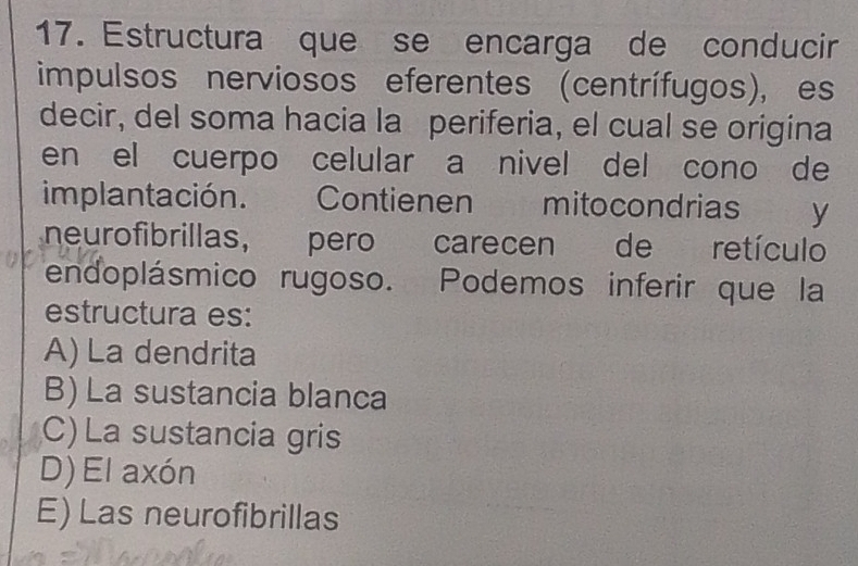 Estructura que se encarga de conducir
impulsos nerviosos eferentes (centrífugos), es
decir, del soma hacia la periferia, el cual se origina
en el cuerpo celular a nivel del cono de
implantación. Contienen mitocondrias y
neurofibrillas, pero carecen de retículo
endoplásmico rugoso. Podemos inferir que la
estructura es:
A) La dendrita
B) La sustancia blanca
C) La sustancia gris
D) El axón
E) Las neurofibrillas