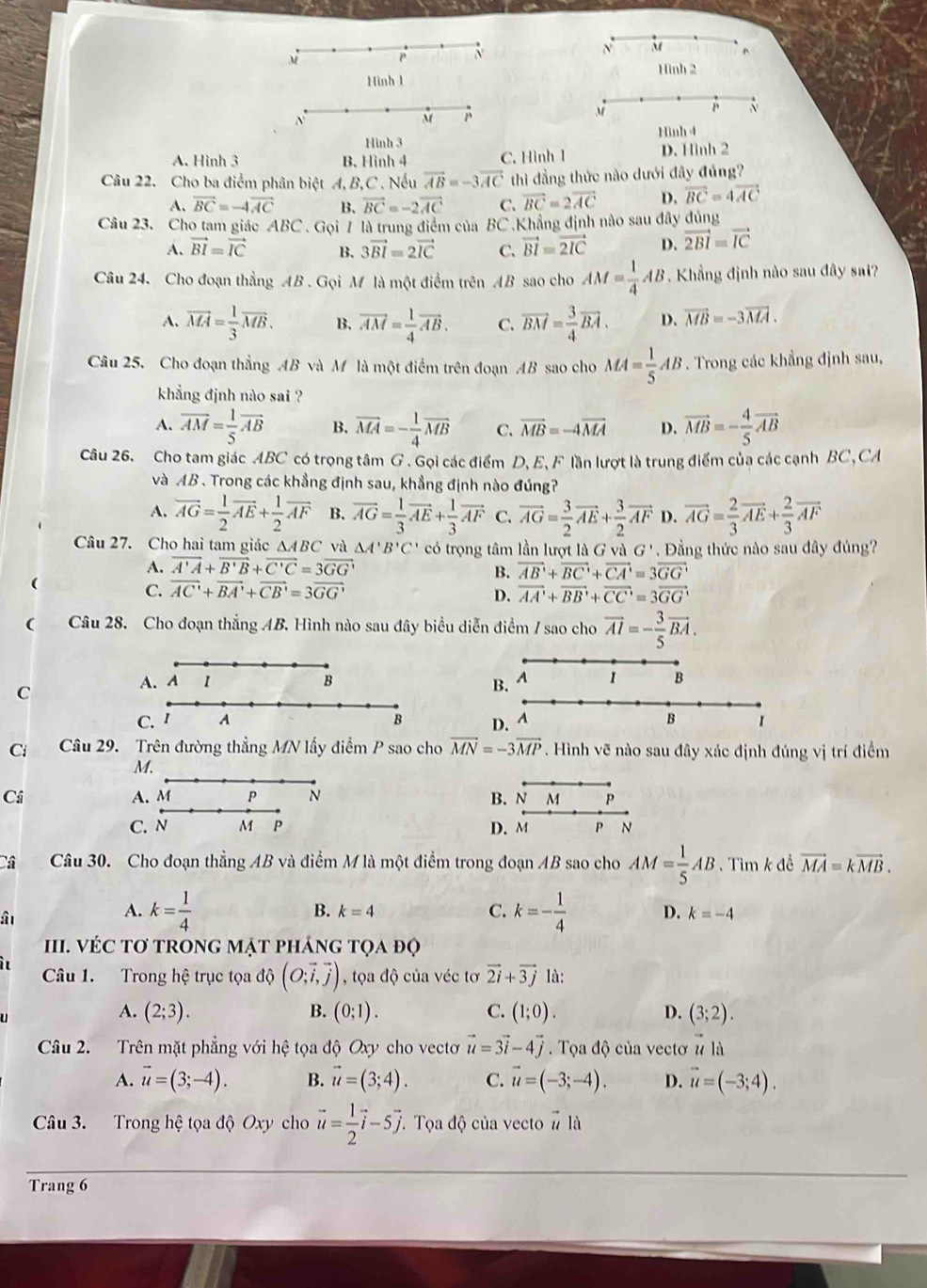 Hình 2
Hình-1
si
N
β
B
Hinh 4
Hình 3
A. Hình 3 B. Hình 4 C. Hình 1 D. Hình 2
Câu 22. Cho ba điểm phân biệt A, B,C . Nếu vector AB=-3vector AC thì đẳng thức nào dưới đây đúng?
A. vector BC=-4vector AC B. vector BC=-2vector AC C. vector BC=2vector AC D. vector BC=4vector AC
Câu 23. Cho tam giác ABC . Gọi 7 là trung điểm của BC .Khẳng định nào sau đây dủng
A. vector BI=vector IC B. 3vector BI=2vector IC C. vector BI=vector 2IC D. vector 2BI=vector IC
Câu 24. Cho đoạn thắng AB . Gọi M là một điểm trên AB sao cho AM= 1/4 AB. Khẳng định nào sau đây sai?
A. vector MA= 1/3 vector MB. B. vector AM= 1/4 vector AB. C. vector BM= 3/4 vector BA. D. vector MB=-3vector MA.
Câu 25. Cho đoạn thẳng AB và M là một điểm trên đoạn AB sao cho MA= 1/5 AB. Trong các khẳng định sau,
khẳng định nào sai ?
A. vector AM= 1/5 vector AB B. overline MA=- 1/4 overline MB C. vector MB=-4vector MA D. vector MB=- 4/5 vector AB
Câu 26. Cho tam giác ABC có trọng tâm G. Gọi các điểm D, E, F lần lượt là trung điểm của các cạnh BC, CA
và AB . Trong các khẳng định sau, khẳng định nào đúng?
A. vector AG= 1/2 vector AE+ 1/2 vector AF B. overline AG= 1/3 vector AE+ 1/3 vector AF C. vector AG= 3/2 vector AE+ 3/2 vector AF D. vector AG= 2/3 vector AE+ 2/3 vector AF
Câu 27. Cho hai tam giác △ ABC và △ A'B'C' có trọng tâm lần lượt là G và G '  Đầng thức nào sau đây đủng?
A. vector A'A+vector B'B+vector C'C=3vector GG' vector AB'+vector BC'+vector CA'=3vector GG'
B.
(
C. vector AC'+vector BA'+vector CB'=3vector GG' vector AA'+vector BB'+vector CC'=3vector GG'
D.
( Câu 28. Cho đoạn thẳng AB. Hình nào sau đây biểu diễn điểm / sao cho vector AI=- 3/5 vector BA.
A. 4
C
B.
C. 'D. A B 1
Ci Câu 29. Trên đường thẳng MN lấy điểm P sao cho vector MN=-3vector MP. Hình vẽ nào sau đây xác định đúng vị trí điểm
M.
Ci A. M p N B
C. N M P D
Câ Câu 30. Cho đoạn thẳng AB và điểm M là một điểm trong đoạn AB sao cho AM= 1/5 AB. Tìm k để vector MA=kvector MB.
â
B. k=4 C.
A. k= 1/4  k=- 1/4  D. k=-4
II. VÉC Tơ TRONG MặT phÁnG tọa đọ
Câu 1. Trong hệ trục tọa độ (O;vector i,vector j) , tọa độ của véc tơ vector 2i+vector 3j là:
 
A. (2;3). B. (0;1). C. (1;0). D. (3;2).
Câu 2. Trên mặt phẳng với hệ tọa độ Oxy cho vecto vector u=3vector i-4vector j. Tọa độ của vectơ # là
A. vector u=(3;-4). B. vector u=(3;4). C. vector u=(-3;-4). D. vector u=(-3;4).
Câu 3. Trong hệ tọa độ Oxy cho vector u= 1/2 vector i-5vector j Tọa độ của vecto  (-)/11  là
Trang 6