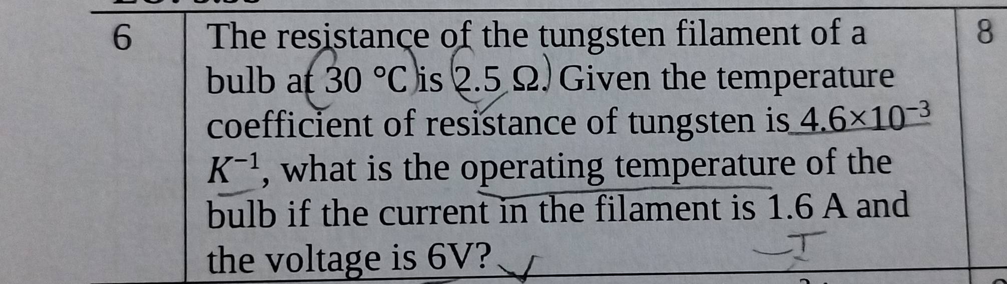 The resistance of the tungsten filament of a 8
bulb a 30°C is . 2.5Omega. Given the temperature 
coefficient of resistance of tungsten is 4.6* 10^(-3)
K^(-1) , what is the operating temperature of the 
bulb if the current in the filament is 1.6 A and 
the voltage is 6V?