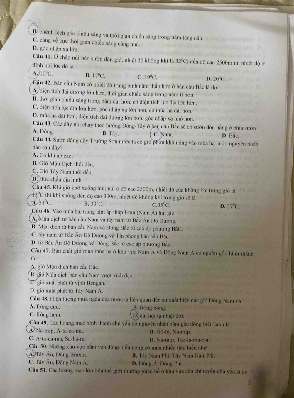 Bể chênh lệch góc chiếu sáng và thời gian chiếu sáng trong năm tăng dần.
C. càng về cực thời gian chiếu sáng càng nhỏ.
D. góc nhập xạ lớn.
Câu 41. Ở chân núi bên sườn đón gió, nhiệt độ không khí là 32°C; đến độ cao 2500m thì nhiệt độ ở
đình núi lúc đó là
A. 10°C.
B. 17°C.
C. 19^0C.
D. 20°C.
Cậu 42. Bán cầu Nam có nhiệt độ trung bình năm thấp hơn ở bán cầu Bắc là do
A, diện tích đại dương lớn hơn, thời gian chiếu sáng trong năm ít hơn.
B. thời gian chiếu sáng trong năm dài hơn, có diện tích lục địa lớn hơn.
C. diện tích lục địa lớn hơn, góc nhập xạ lớn hơn, có mùa hạ dài hơn.
D. mùa hạ dài hơn, diện tích đại dương lớn hơn, góc nhập xạ nhỏ hơn.
Câu 43. Các dãy núi chạy theo hướng Đông-Tây ở bán cầu Bắc sẽ có sườn đón nắng ở phía sườn
A. Đông. B. Tây. C. Nam. D. Bắc.
Câu 44. Sườn đông dãy Trường Sơn nước ta có gió phơn khô nóng vào mùa hạ là do nguyên nhân
nào sau dây?
A. Có khí áp cao.
B. Gió Mậu Dịch thổi đến.
C. Gió Tây Nam thổi đến.
D. Bức chắn địa hình.
Câu 45. Khi gió khô xuống núi; núi ở độ cao 2500m, nhiệt độ của không khí trong gió là
3°C thì khi xuống đến độ cao 300m, nhiệt độ không khí trong gió sẽ là
A. 31°C. B. 33^0C. C 35°C. D. 37°C.
Câu 46. Vào mùa hạ, trung tâm áp thấp I-ran (Nam Á) hút gió
A. Mậu dịch từ bán cầu Nam và tây nam từ Bắc Án Độ Dương.
B. Mậu dịch từ bán cầu Nam và Đông Bắc từ cao áp phương BắC.
C. tây nam từ Bắc Ân Độ Dương và Tín phong bán cầu Bắc.
D. từ Bắc Ấn Độ Dương và Đông Bắc từ cao áp phương Bắc.
Câu 47. Bản chất gió mùa mùa hạ ở khu vực Nam Á và Đông Nam Á có nguồn gốc hình thành
từ
A gió Mậu dịch bán cầu Bắc.
B. gió Mậu dịch bán cầu Nam vượt xích đạo.
C. gió xuất phát từ vịnh Bengan.
D. gió xuất phát từ Tây Nam Á.
Câu 48. Hiện tượng mưa ngâu của nước ta liên quan đến sự xuất hiện của gió Đông Nam và
A. frông cực. B. frông nóng.
C. frông lạnh. D) dải hội tụ nhiệt đới.
Câu 49. Các hoang mạc hình thành chủ yếu do nguyên nhân nằm gần dòng biến lạnh là
A Na-míp, A-ta-ca-ma. B. Gô-bi, Na-mip.
C. A-ta-ca-ma, Sa-ha-ra. D. Na-mip, Tac-la-ma-can.
Câu 50. Những khu vực nằm ven dòng biển nóng có mưa nhiều tiêu biểu như
Â. Tây Âu, Đông Braxin. B. Tây Nam Phi, Tây Nam Nam Mĩ.
C. Tây Âu, Đông Nam Á. D. Đông Á, Đông Phi.
Câu 51. Các hoang mạc lớn trên thế giới thường phân bố ở khu vực cận chí tuyến chủ yếu là do