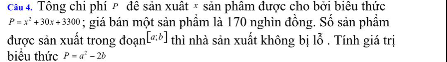 Cầu 4. Tông chi phí P để sản xuất × sản phâm được cho bởi biêu thức
P=x^2+30x+3300; giá bán một sản phẩm là 170 nghìn đồng. Số sản phẩm
[a;b]
được sản xuất trong đoạn thì nhà sản xuất không bị 1hat o. Tính giá trị 
biểu thức P=a^2-2b