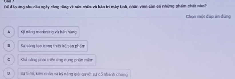 Cau 7
Đế đáp ứng nhu cầu ngày càng tăng về sửa chữa và bảo trì máy tính, nhân viên can có những phẩm chất nao?
Chọn một đấp án đùng
A Kỹ năng marketing và bản hàng
B Sự sáng tạo trong thiết kế sản phẩm
C Khá năng phát triển ứng dụng phần mềm
D Sự tỉ mí, kiên nhân và kỹ năng giải quyết sự cố nhanh chóng