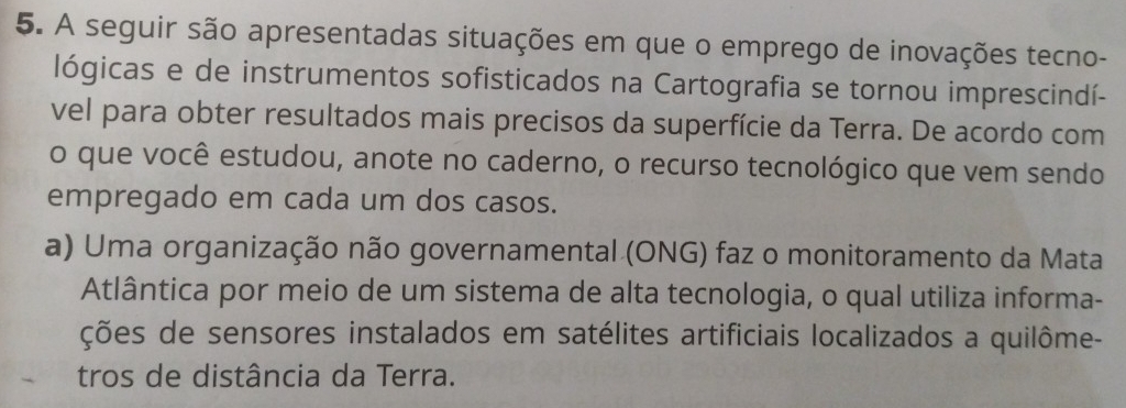 A seguir são apresentadas situações em que o emprego de inovações tecno-
lógicas e de instrumentos sofisticados na Cartografia se tornou imprescindí-
vel para obter resultados mais precisos da superfície da Terra. De acordo com
o que você estudou, anote no caderno, o recurso tecnológico que vem sendo
empregado em cada um dos casos.
a) Uma organização não governamental (ONG) faz o monitoramento da Mata
Atlântica por meio de um sistema de alta tecnologia, o qual utiliza informa-
ções de sensores instalados em satélites artificiais localizados a quilôme-
tros de distância da Terra.