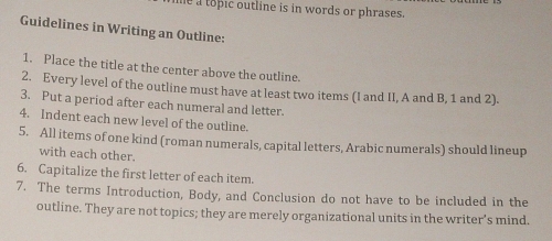 he a topic outline is in words or phrases. 
Guidelines in Writing an Outline: 
1. Place the title at the center above the outline. 
2. Every level of the outline must have at least two items (I and II, A and B, 1 and 2). 
3. Put a period after each numeral and letter. 
4. Indent each new level of the outline. 
5. All items of one kind (roman numerals, capital letters, Arabic numerals) should lineup 
with each other. 
6. Capitalize the first letter of each item. 
7. The terms Introduction, Body, and Conclusion do not have to be included in the 
outline. They are not topics; they are merely organizational units in the writer’s mind.