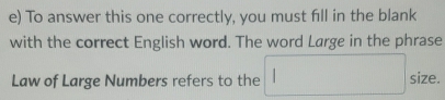 To answer this one correctly, you must fill in the blank 
with the correct English word. The word Large in the phrase 
Law of Large Numbers refers to the size.