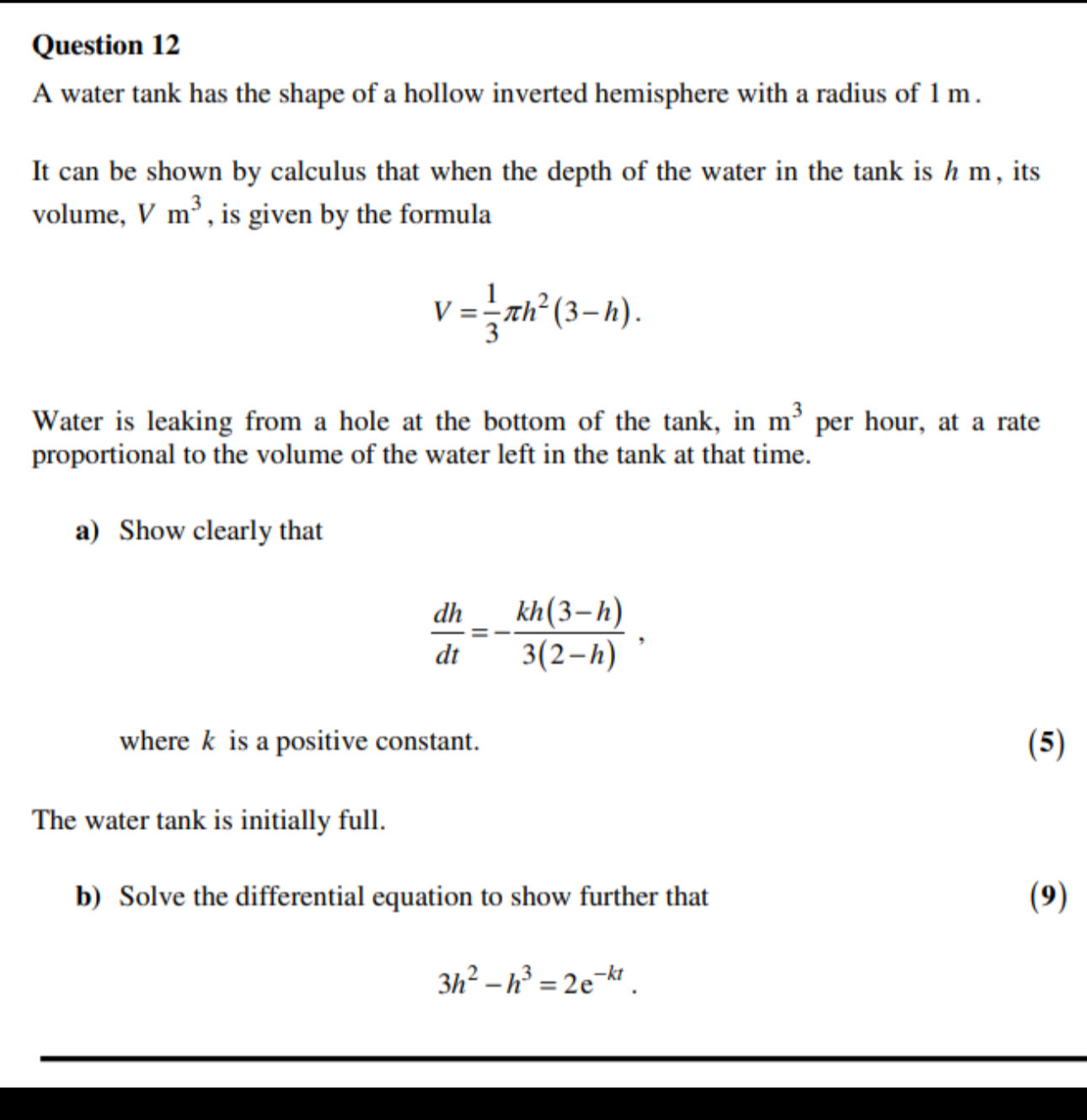 A water tank has the shape of a hollow inverted hemisphere with a radius of 1 m. 
It can be shown by calculus that when the depth of the water in the tank is h m, its 
volume, V m^3 , is given by the formula
V= 1/3 π h^2(3-h). 
Water is leaking from a hole at the bottom of the tank, in m^3 per hour, at a rate 
proportional to the volume of the water left in the tank at that time. 
a) Show clearly that
 dh/dt =- (kh(3-h))/3(2-h) , 
where k is a positive constant. (5) 
The water tank is initially full. 
b) Solve the differential equation to show further that (9)
3h^2-h^3=2e^(-kt).