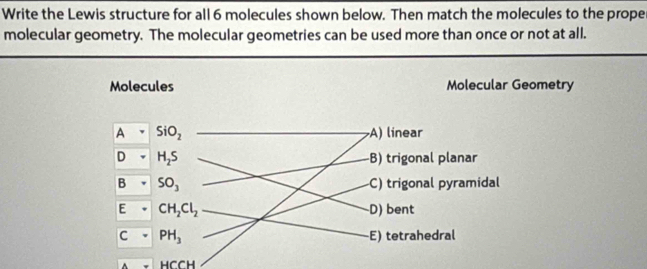 Write the Lewis structure for all 6 molecules shown below. Then match the molecules to the proper
molecular geometry. The molecular geometries can be used more than once or not at all.
Molecules Molecular Geometry
A SiO_2 A) linear
D H_2S -B) trigonal planar
B SO_3 -C) trigonal pyramidal
E CH_2Cl_2 D) bent
C PH_3 E) tetrahedral
HCCH