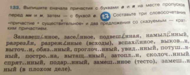 Выпишите сначала причастия с буквами л и я на месте пропусков 
леред нΝ и н, затем — с буквойе. 13 Cоставыте три словосочетания 
x 
«лричастие + сушествительноер и два предложения со сказуемым — крат- 
ким причастием. 
Занавешднное，заселнное， подвешднная， намыи。нный, 
разрезлн, разрежднные (всходы), вспах.нное, выков.н, 
выточ..н, обяз..нный, проглоч..нный, увид..нный, потуш..н- 
ный, постро..на, выташ..нный, затопл..н,сколоч..нный 
спрят.нный, подар.нный, замеш.нное (тесто), замеш..н 
ный (в Πлохом деле).