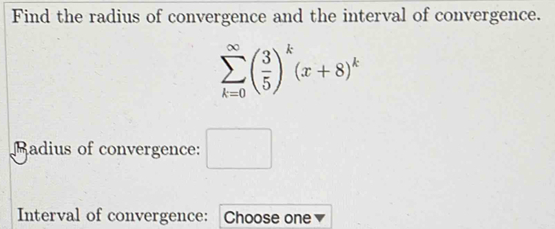 Find the radius of convergence and the interval of convergence.
sumlimits _(k=0)^(∈fty)( 3/5 )^k(x+8)^k
Madius of convergence: □ 
Interval of convergence: Choose one