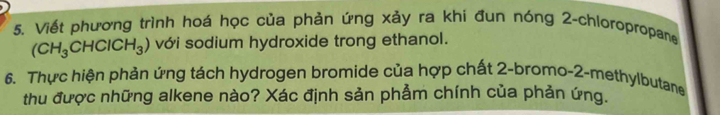 Viết phương trình hoá học của phản ứng xảy ra khi đun nóng 2 -chloropropane
(CH_3CHClCH_3) với sodium hydroxide trong ethanol. 
6. Thực hiện phản ứng tách hydrogen bromide của hợp chất 2 -bromo-2-methylbutane 
thu được những alkene nào? Xác định sản phẩm chính của phản ứng.