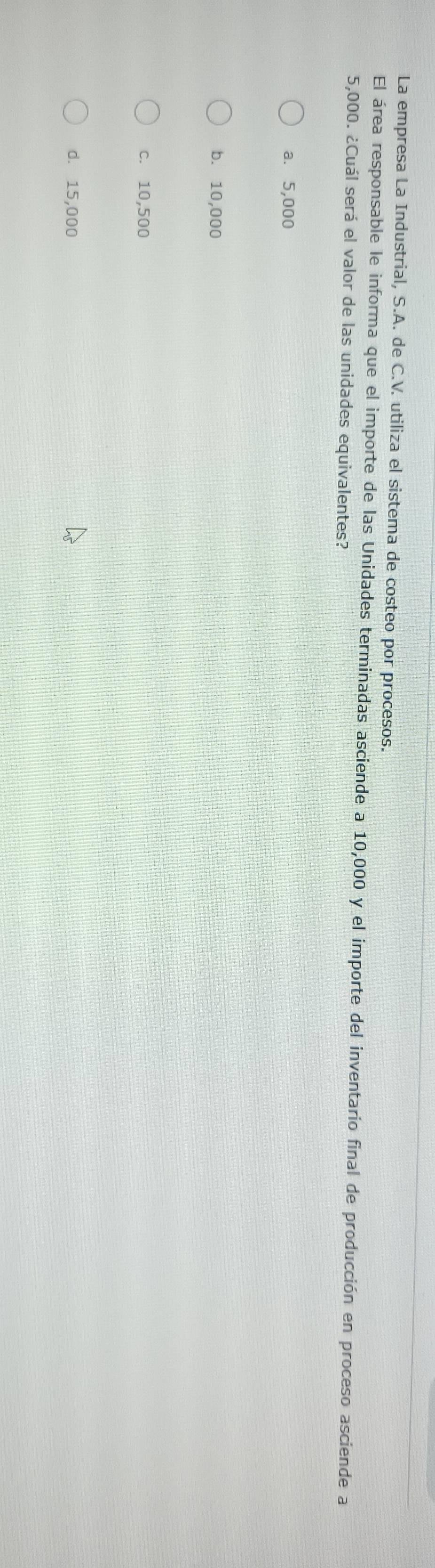 La empresa La Industrial, S.A. de C.V. utiliza el sistema de costeo por procesos.
El área responsable le informa que el importe de las Unidades terminadas asciende a 10,000 y el importe del inventario final de producción en proceso asciende a
5,000. ¿Cuál será el valor de las unidades equivalentes?
a. 5,000
b. 10,000
c. 10,500
d. 15,000