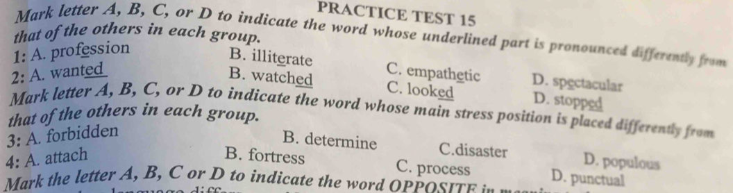 PRACTICE TEST 15
that of the others in each group.
Mark letter A, B, C, or D to indicate the word whose underlined part is pronounced differently from
1:A . profession
B. illiterate
2: A. wanted C. empathetic D. spectacular
B. watched C. looked D. stopped
Mark letter A, B, C, or D to indicate the word whose main stress position is placed differently from
that of the others in each group.
3: A. forbidden
B. determine C.disaster D. populous
4: A. attach B. fortress
C. process D. punctual
Mark the letter A, B, C or D to indicate the word OPPOSIt .