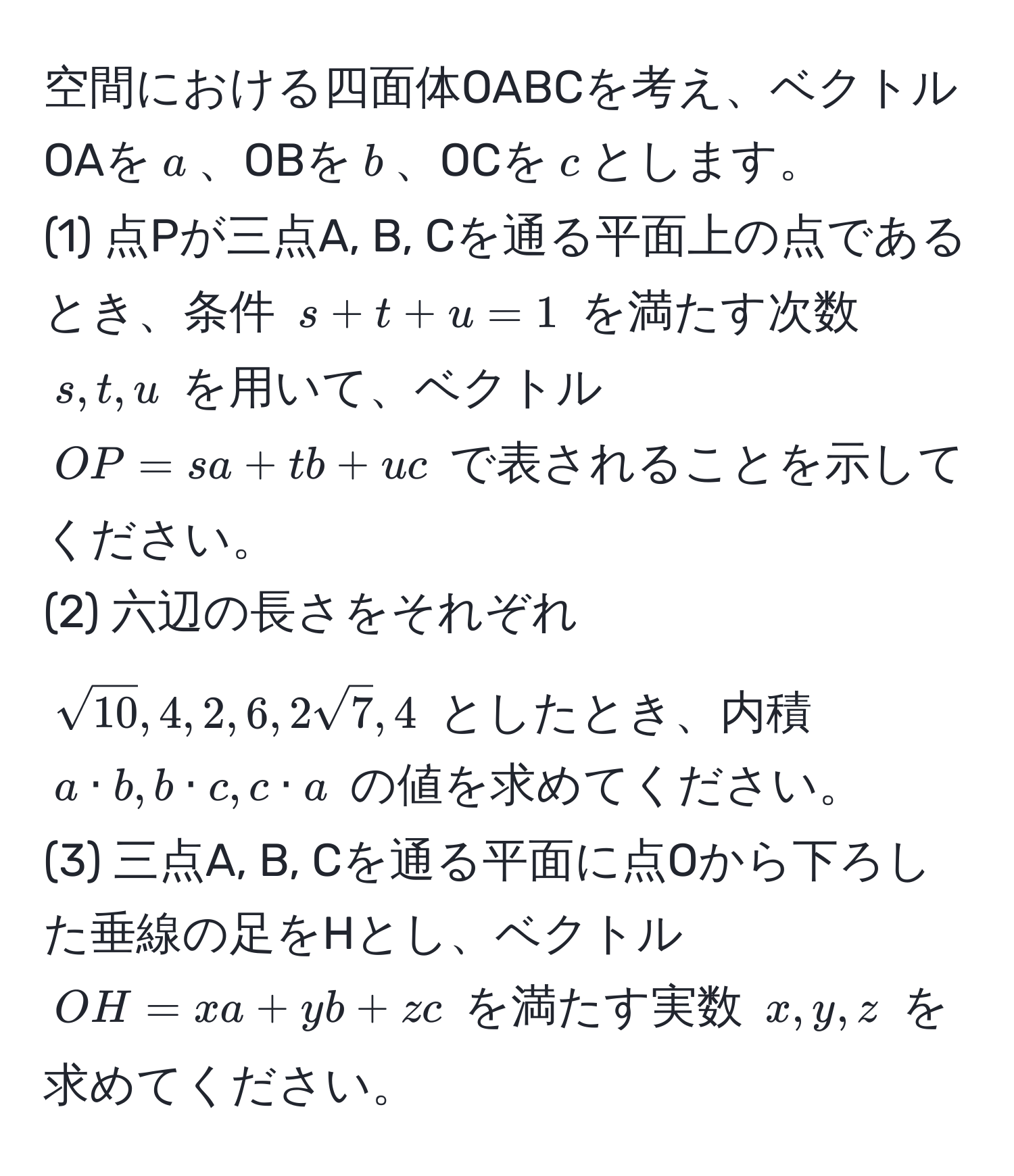 空間における四面体OABCを考え、ベクトルOAを$a$、OBを$b$、OCを$c$とします。  
(1) 点Pが三点A, B, Cを通る平面上の点であるとき、条件 $s+t+u=1$ を満たす次数 $s, t, u$ を用いて、ベクトル $OP = sa + tb + uc$ で表されることを示してください。  
(2) 六辺の長さをそれぞれ $sqrt(10), 4, 2, 6, 2sqrt(7), 4$ としたとき、内積 $a· b, b· c, c· a$ の値を求めてください。  
(3) 三点A, B, Cを通る平面に点Oから下ろした垂線の足をHとし、ベクトル $OH = xa + yb + zc$ を満たす実数 $x, y, z$ を求めてください。