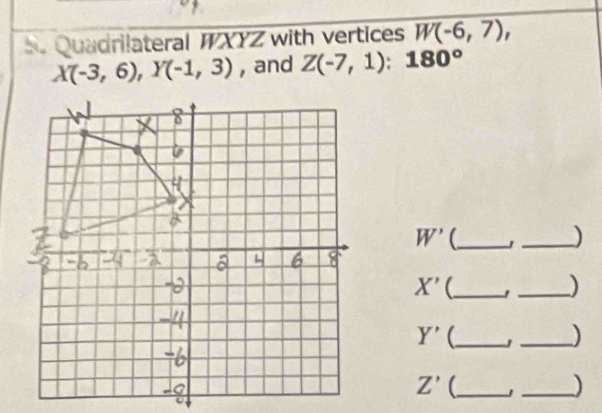 Quadrilateral WXYZ with vertices W(-6,7),
X(-3,6), Y(-1,3) , and Z(-7,1):180°
W' _ 
_)
X' _ 
_)
Y' _ 
_)
Z' _ 
_)