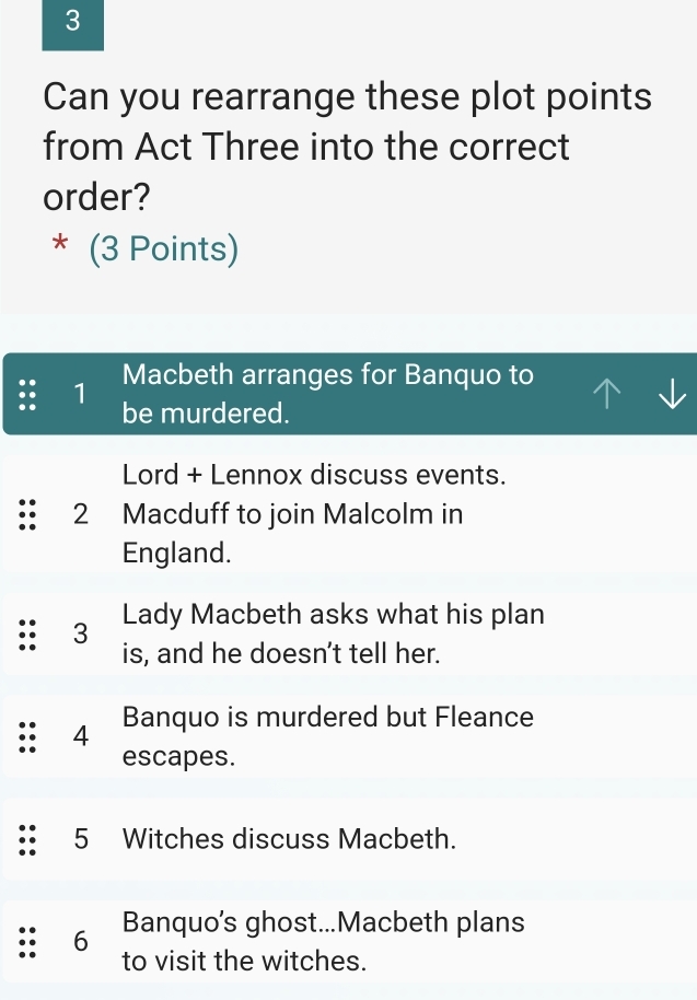 Can you rearrange these plot points 
from Act Three into the correct 
order? 
* (3 Points) 
1 Macbeth arranges for Banquo to 
be murdered. 
Lord + Lennox discuss events. 
2 Macduff to join Malcolm in 
England. 
3 Lady Macbeth asks what his plan 
is, and he doesn’t tell her. 
4 Banquo is murdered but Fleance 
escapes. 
5 Witches discuss Macbeth. 
6 Banquo's ghost...Macbeth plans 
to visit the witches.