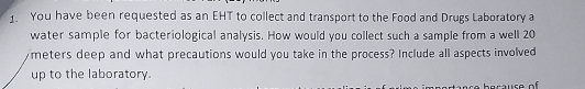 You have been requested as an EHT to collect and transport to the Food and Drugs Laboratory a 
water sample for bacteriological analysis. How would you collect such a sample from a well 20
meters deep and what precautions would you take in the process? Include all aspects involved 
up to the laboratory.