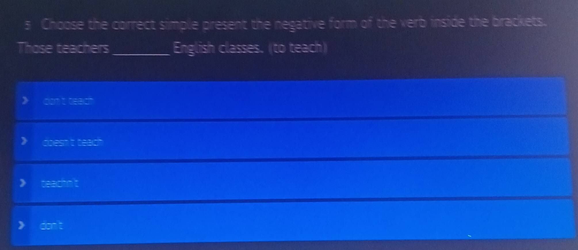 Choose the correct simple present the negative form of the verb inside the brackets. 
Those teachers_ English classes. (to teach) 
cnt wach 
doesn t tead 
teachn't 
)