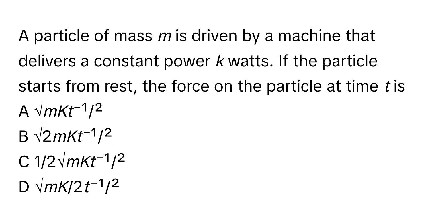 A particle of mass *m* is driven by a machine that delivers a constant power *k* watts. If the particle starts from rest, the force on the particle at time *t* is 

A √*mKt*⁻¹/² 
B √2*mKt*⁻¹/² 
C 1/2√*mKt*⁻¹/² 
D √*mK*/2*t*⁻¹/²