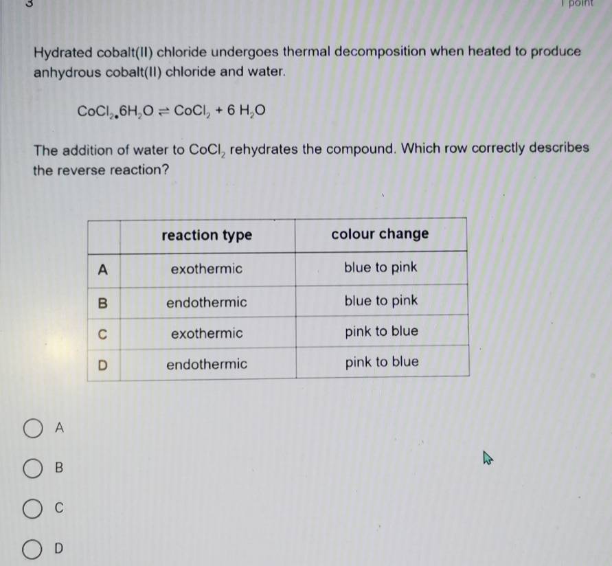 point
Hydrated cobalt(II) chloride undergoes thermal decomposition when heated to produce
anhydrous cobalt(II) chloride and water.
CoCl_2.6H_2Oleftharpoons CoCl_2+6H_2O
The addition of water to CoCl_2 rehydrates the compound. Which row correctly describes
the reverse reaction?
A
B
C
D