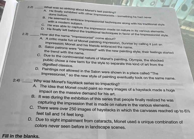 2.2) _What was so striking about Manet's last painting?
A. He finally exhibited with other Impressionists—something he had never
done before.
B. He seemed to embrace Impressionist techniques along with his traditional style
with a modern subject.
C. He was able to capture the impression made on nature in its various elements.
D. He finally left behind the traditional techniques in favor of the Impressionist style.
2.3) _How did the name “Impressionist” come about?
A. A critic made fun of Monet painting Impression, Sunrise by calling it just an
impression; Monet and his friends embraced the name.
B. Salon patrons were “impressed” with the new painting style; their feelings started
the trend with the name.
C. Due to the controversial nature of Manet's painting, Olympia, the shocked
public chose a new term for the style to separate this kind of art from the
dignified classics.
D. Paintings not allowed in the Salon were shown in a place called “The
Impressionist,” so the new style of painting eventually took on the same name.
2.4) _Why was Monet's haystack series so impacting?
A. The idea that Monet could paint so many images of a haystack made a huge
impact on the massive demand for his art.
B. It was during the exhibition of this series that people finally realized he was
capturing the impression that is made on nature in the various elements.
C. There were over 250 images of haystacks in which the canvases reached up to 6½
feet tall and 14 feet long.
D. Due to sight impairment from cataracts, Monet used a unique combination of
colors never seen before in landscape scenes.
Fill in the blanks.