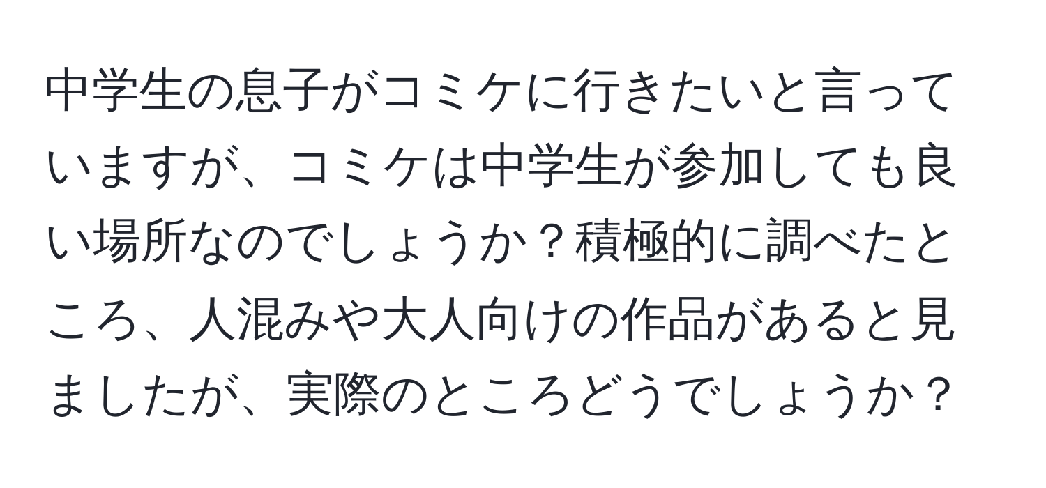 中学生の息子がコミケに行きたいと言っていますが、コミケは中学生が参加しても良い場所なのでしょうか？積極的に調べたところ、人混みや大人向けの作品があると見ましたが、実際のところどうでしょうか？